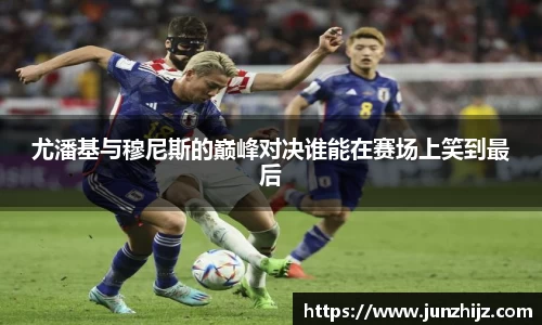 尤潘基与穆尼斯的巅峰对决谁能在赛场上笑到最后